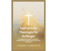 Katholische Theologie für Anfänger: Grundlegender Leitfaden zu christlichen Glaubensinhalten: Heilige Schrift, Sakramente, Gebet, Ethik