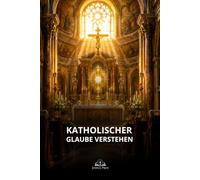 Katholischer Glaube verstehen: Eine klare Einführung in Eucharistie, Sakramente, Tradition, Maria, Papsttum und die Einheit der Kirche