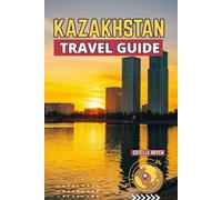 Kazakhstan Travel Guide: Explore The Hidden Beauty Of Central Asia's Great Frontier And The Spirit That Defines It