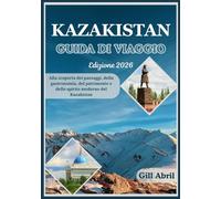 KAZAKISTAN GUIDA DI VIAGGIO 2026: Dalle cime innevate del Tien Shan alle coste del Mar Caspio: alla scoperta dei paesaggi, della cucina, del ... viaggio: guide di destinazione di Gill Abril)