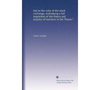 Key to the rules of the stock exchange, embodying a full exposition of the theory and practice of business in the "house,"