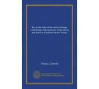 Key to the rules of the stock exchange, embodying a full exposition of the theory and practice of business in the "house,"