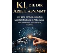 KI, die dir Arbeit abnimmt: Wie ganz normale Menschen Künstliche Intelligenz im Alltag nutzen - ohne Technikstress, ohne Vorwissen, ohne Risiko