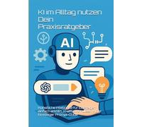 KI im Alltag nutzen - Dein Praxisratgeber: Künstliche Intelligenz für Einsteiger einfach erklärt. KI effektiv nutzen - Der Einsteiger Prompt-Guide