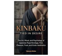Kinbaku Tied in Desire: The Art, Ritual, and Psychology of Japanese Rope Bondage, Pain, Pleasure, Trust, and Erotic Aesthetics