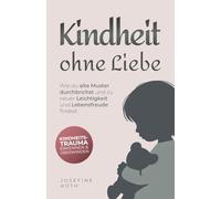 Kindheit ohne Liebe: Wie du alte Muster durchbrichst und zu neuer Leichtigkeit und Lebensfreude findest - Kindheitstrauma erkennen und überwinden
