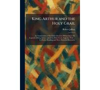 King Arthur and the Holy Grail: An Examination of the Early Literature Pertaining to the Legends of King Arthur and of the Holy Grail, Together With ... To Futher Reading and More Extended Research,