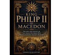 King Philip II of Macedon: The Life and Legacy of the Greek Hegemon Who Revolutionized Ancient Warfare
