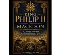 King Philip II of Macedon: The Life and Legacy of the Greek Hegemon Who Revolutionized Ancient Warfare
