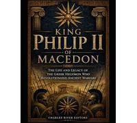 King Philip II of Macedon: The Life and Legacy of the Greek Hegemon Who Revolutionized Ancient Warfare