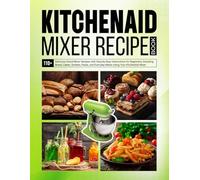 Kitchenaid Mixer Recipe Book: 110+ Delicious Stand Mixer Recipes with Step-by-Step Instructions for Beginners, Including Bread, Cakes, Sorbets, Pasta, and Everyday Meals Using Your KitchenAid Mixer