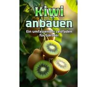 Kiwi anbauen: Ein umfassender Leitfaden für den Gärtner: von der Sortenauswahl und Pflanzung bis hin zu Pflege, Bestäubung, Überwinterung und Schädlingsbekämpfung
