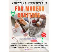 Knitting Essentials For Modern Crafters: Beginner-Friendly Tutorials with Advanced Tips, Yarn Selection Guides, and Sustainable Practices to Knit Beautiful Items That Sell and Delight