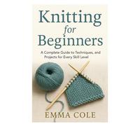 Knitting for Beginners: A Complete Guide to Techniques, Patterns, and Projects for Every Skill Level