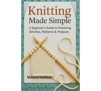 Knitting Made Simple: A Beginner’s Guide to Mastering Stitches, Patterns & Projects