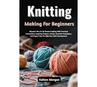 Knitting Making For Beginners: Discover The Art Of Thread Crafting With Practical Instructions, Inspiring Projects, Master Essential Techniques, And Expert Tips For Effortless Skill Development