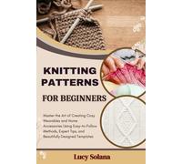 KNITTING PATTERNS FOR BEGINNERS: Master the Art of Creating Cozy Wearables and Home Accessories Using Easy-to-Follow Methods, Expert Tips, and Beautifully Designed Templates