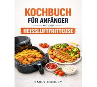 KOCHBUCH FÜR ANFÄNGER MIT DER HEISSLUFTFRITTEUSE: Gelingsichere Rezepte und zeitsparende Gerichte, mit denen Sie Ihre Heißluftfritteuse vom ersten Tag an perfekt beherrschen