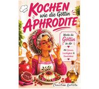 Kochen wie die Göttin Aphrodite: Wecke die Göttin in dir. Liebe, Genuss und mediterrane Küche - Rezepte inspiriert von Aphrodite