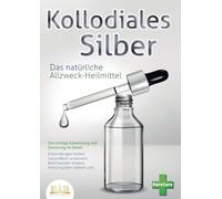 KOLLOIDALES SILBER - Das natürliche Allzweck-Heilmittel: Die richtige Anwendung und Dosierung im Detail (Entzündungen heilen, Gesundheit verbessern, Beschwerden lindern, Immunsystem stärken uvm.)