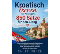 Kroatisch lernen für Anfänger : 850 Sätze für den Alltag: Der praktische Sprachführer mit Alltagsdialogen, Aussprachehilfe und Grundwortschatz. ... sprechen für Reise, Beruf und Alltag