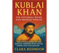 Kublai Khan: The Universal Ruler Who Bridged Worlds: The Untold Story of the Mongol Emperor Who United Steppe and Civilization