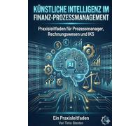 Künstliche Intelligenz im Finanz-Prozessmanagement: Praxisleitfaden für Prozessmanager, Rechnungswesen und IKS