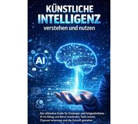 Künstliche Intelligenz verstehen und nutzen: Der ultimative Guide für Einsteiger und Fortgeschrittene - KI im Alltag und Beruf anwenden, Tools nutzen, Chancen erkennen und die Zukunft gestalten