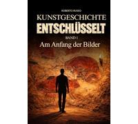 Kunstgeschichte Entschlüsselt. Am Anfang der Bilder: Große Kunst klar und verständlich erklärt - für Studierende und Kunstliebhaber, die berühmte ... und schätzen lernen möchten (Kunst Lesen)