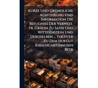 Kurze Und GrÃ1/4ndliche AusfÃ1/4hrung Und Information Die Befugniß Der Verwitt. Fr. Gräfin Zu Sayn Und Wittgenstein Und Deroselben ... Tochter Zu Dem Hofgut Kirschgartshausen Betr