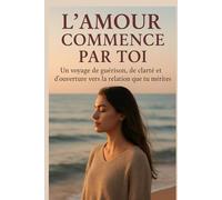 L’amour commence par toi: Un voyage de guérison, de clarté et d’ouverture vers la relation que tu mérites