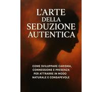 L’Arte della Seduzione Autentica: il fascino della mente e del cuore: Come sviluppare carisma, connessione e presenza per attrarre in modo naturale e consapevole.