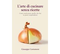 L’arte di cucinare senza ricette Come trasformare quello che hai in piatti sorprendenti (La cucina del cuore)