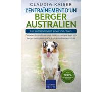 L’entraînement d’un berger australien - un entraînement pour ton chien: Comment construire une relation unique avec ton berger australien grâce à un entraînement ciblé