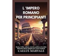 L 'IMPERO ROMANO PER PRINCIPIANTI: Storia, civiltà, cultura, esercito, politica ed eredità dell'antica Roma spiegate per i nuovi studenti