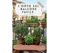 L’ORTO SUL BALCONE FACILE: Guida pratica per coltivare verdure, erbe aromatiche e piccoli frutti anche in poco spazio: tecniche, calendario e segreti per l'autoproduzione urbana.