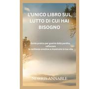 L’UNICO LIBRO SUL LUTTO DI CUI HAI BISOGNO: Guida pratica per guarire dalla perdita, rafforzare la resilienza emotiva e ricostruire la tua vita