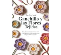 La alegría de Ganchillo y las Flores Tejidas: Da vida a tus creaciones con inspiradores diseños de flores de ganchillo y punto