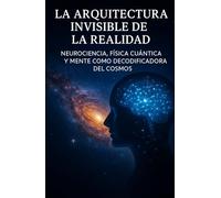 La Arquitectura Invisible de la Realidad: Neurociencia, física cuántica y mente como decodificadora del cosmos