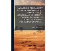 La Barbarie Africaine Et Les Missions Catholique Dans L'afrique Équatoriale, Contenant Particulièrement Les Actes Des Martyrs Nègres De L'ouganda...
