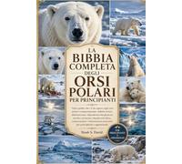 LA BIBBIA COMPLETA DEGLI ORSI POLARI PER PRINCIPIANTI: Tutto quello che c'è da sapere sugli orsi polari: comportamento, habitat artico, alimentazione, ... conservazione e informazioni essenzial...