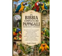 LA BIBBIA COMPLETA DEI PAPPAGALLI PER PRINCIPIANTI E APPASSIONATI: Tutto quello che devi sapere sui pappagalli: comportamento e intelligenza, ... routine di alimentazione, addestrament......