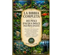 LA BIBBIA COMPLETA DEI PESCI D'ACQUA DOLCE PER PRINCIPIANTI: Tutto quello che devi sapere sui pesci d'acqua dolce: selezione delle specie e ... e manutenzione, alimentazione e n...