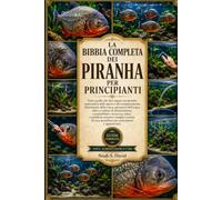 LA BIBBIA COMPLETA DEI PIRANHA PER PRINCIPIANTI: Tutto quello che devi sapere sui piranha: panoramica delle specie e del comportamento, allestimento ... compatibilità e sicurezza, salut....
