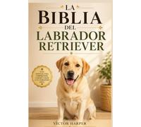 LA BIBLIA DEL LABRADOR RETRIEVER: Guía completa de crianza, adiestramiento, alimentación y salud desde cachorro hasta la vejez (L a Biblia Canina de Razas)