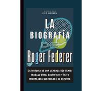 La biografía de Roger Federer: La historia de una leyenda del tenis: trabajo duro, sacrificio y éxito inigualable que moldeó el deporte