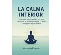 La Calma Interior: Una guía práctica y cercana para entender tu ansiedad, calmar tu mente y recuperar la paz interior