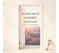 La Casa Que La Sociedad Construyó: Un Viaje de Desaprendizaje: Todo Lo Que Me Enseñaron a Tolerar
