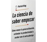 La ciencia de saber empezar: Cómo vencer la procrastinación, estimular la productividad y acabar con el autosabotaje