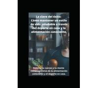 La clave del éxito: Cómo mantener un estilo de vida saludable a través del deporte en casa y la alimentación consciente: Domina tu cuerpo y tu mente con los secretos de la alimentación consciente